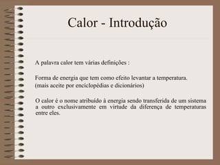 Calor - Introdução A palavra calor tem várias definições : Forma de energia que tem como efeito levantar a temperatura. (mais aceite por enciclopédias e dicionários) O calor é o nome atribuído à energia sendo transferida de um sistema a outro exclusivamente em virtude da diferença de temperaturas entre eles.  
