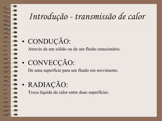 CONDUÇÃO: Através de um sólido ou de um fluido estacionário. CONVECÇÃO: De uma superfície para um fluido em movimento. RADIAÇÃO: Troca líquida de calor entre duas superfícies. Introdução - transmissão de calor 