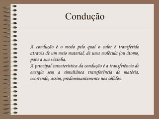 Condução A condução é o modo pelo qual o calor é transferido através de um meio material, de uma molécula (ou átomo) para a sua vizinha.  A principal característica da condução é a transferência de energia sem a simultânea transferência de matéria, ocorrendo, assim, predominantemente nos sólidos. 