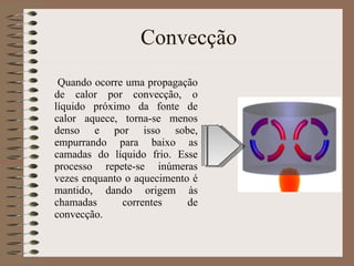 Convecção Quando ocorre uma propagação de calor por convecção, o líquido próximo da fonte de calor aquece, torna-se menos denso e por isso sobe, empurrando para baixo as camadas do líquido frio. Esse processo repete-se inúmeras vezes enquanto o aquecimento é mantido, dando origem às chamadas correntes de convecção. 