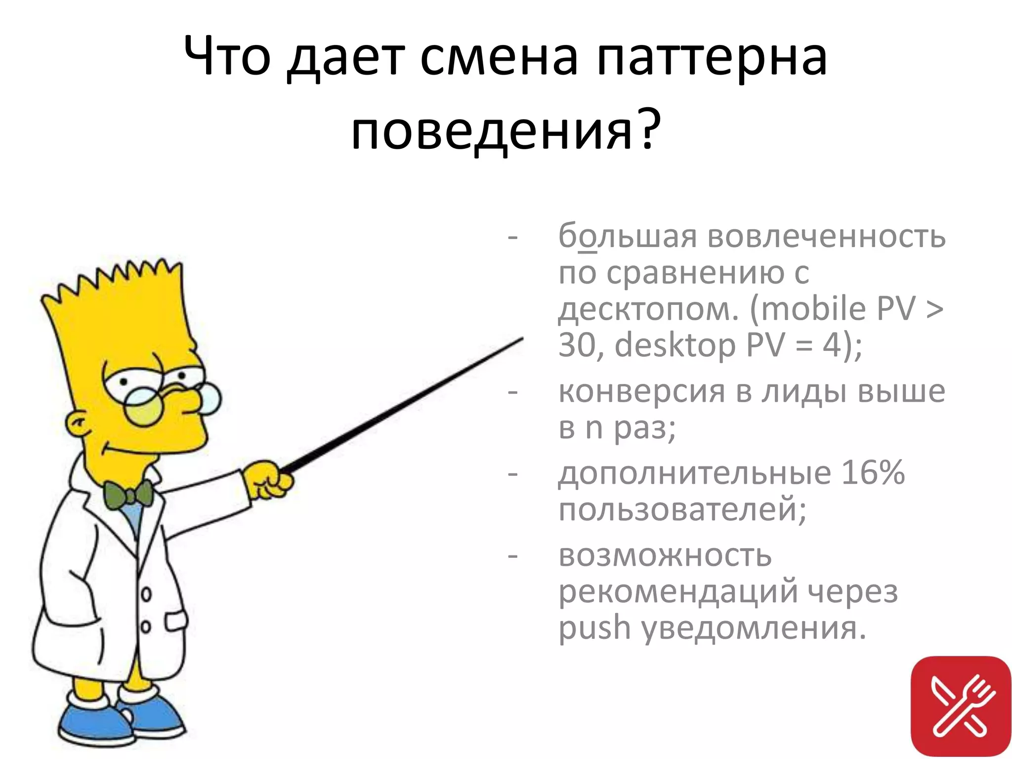 Что дает смена паттерна
поведения?
- большая вовлеченность
по сравнению с
десктопом. (mobile PV >
30, desktop PV = 4);
- конверсия в лиды выше
в n раз;
- дополнительные 16%
пользователей;
- возможность
рекомендаций через
push уведомления.
 