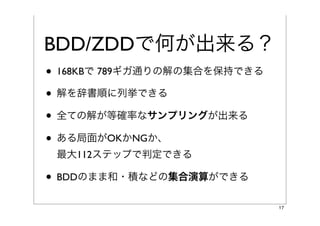 BDD/ZDDで何が出来る？
• 168KBで 789ギガ通りの解の集合を保持できる
• 解を辞書順に列挙できる
• 全ての解が等確率なサンプリングが出来る
• ある局面がOKかNGか、
 最大112ステップで判定できる

• BDDのまま和・積などの集合演算ができる
                              17
 