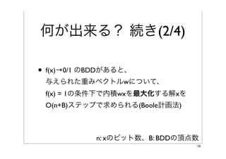 何が出来る？ 続き(2/4)
• f(x)→0/1 のBDDがあると、
 与えられた重みベクトルwについて、
 f(x) = 1の条件下で内積wxを最大化する解xを
 O(n+B)ステップで求められる(Boole計画法)

• 例えば各辺のコストが与えられたら、
 コスト最小のパスを探せる

            n: xのビット数、B: BDDの頂点数
                               18
 