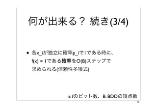 何が出来る？ 続き(3/4)
                                        * 独立に
• 各x_iが確率p_iで1になる時*に、
 f(x) = 1である確率をO(B)ステップで
 求められる(信頼性多項式)


          0.1 * 0.2 * (1-0.3) * (1-0.4) +
           (1-0.1) * (1-0.2) * 0.3 * 0.4

                               B: BDDの頂点数
                                            19
 