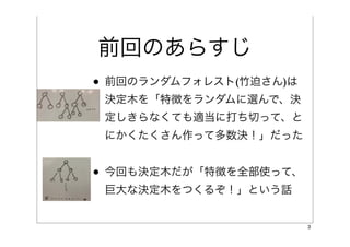 前回のあらすじ
• 前回のランダムフォレスト(竹迫さん)は
 決定木を「特徴をランダムに選んで、決
 定しきらなくても適当に打ち切って、と
 にかくたくさん作って多数決！」だった


• 今回も決定木だが「特徴を全部使って、
 巨大な決定木をつくるぞ！」という話


                        3
 