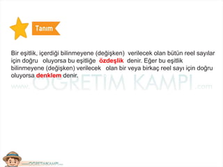 Bir eşitlik, içerdiği bilinmeyene (değişken) verilecek olan bütün reel sayılar
için doğru oluyorsa bu eşitliğe özdeşlik denir. Eğer bu eşitlik
bilinmeyene (değişken) verilecek olan bir veya birkaç reel sayı için doğru
oluyorsa denklem denir.
 