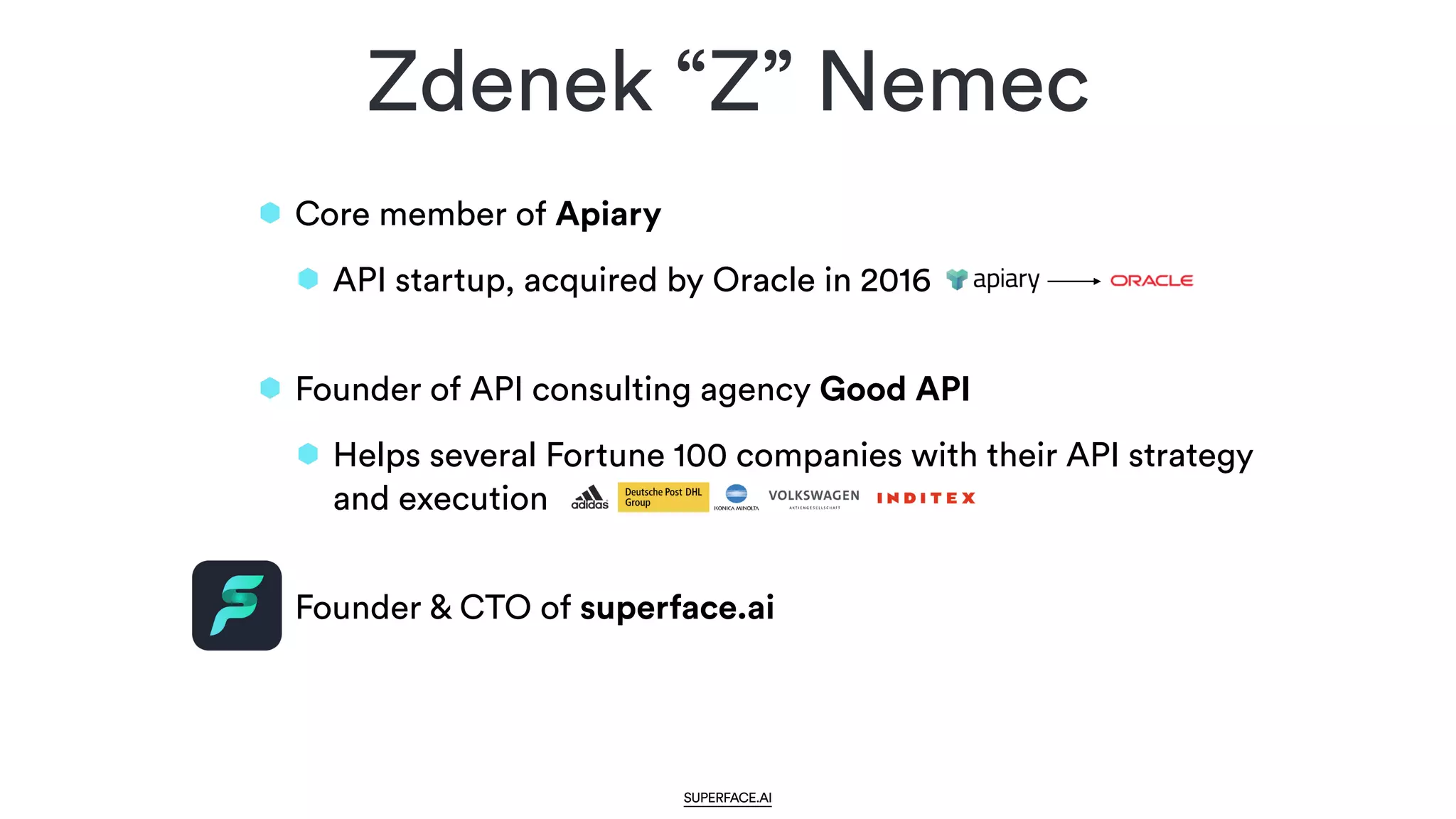 Core member of Apiary


API startup, acquired by Oracle in 2016
 
Founder of API consulting agency Good API


Helps several Fortune 100 companies with their API strategy
and execution
 
Founder & CTO of superface.ai
Zdenek “Z” Nemec
SUPERFACE.AI
 