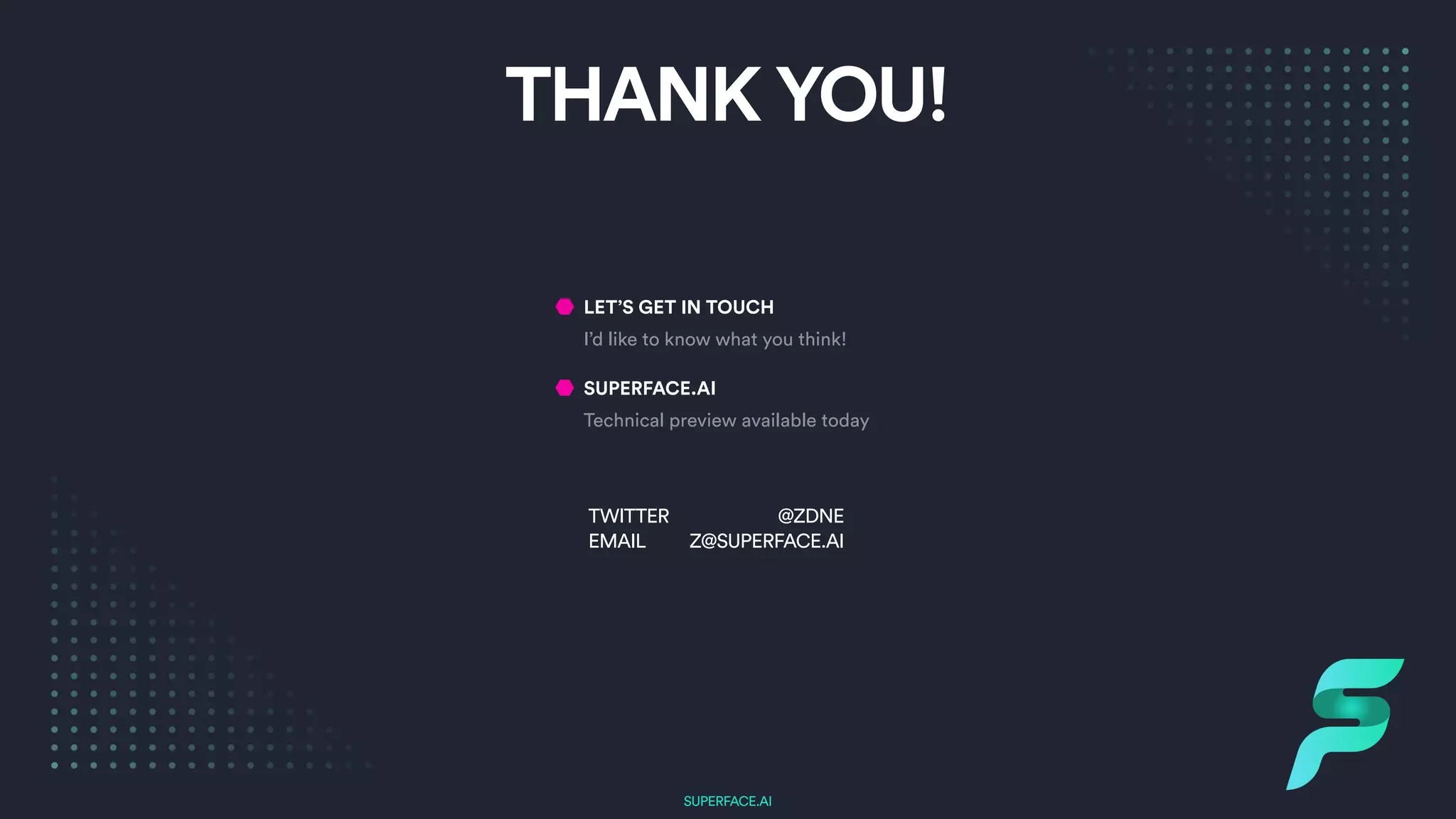 SUPERFACE.AI
LET’S GET IN TOUCH


I’d like to know what you think!


SUPERFACE.AI


Technical preview available today
@ZDNE
 
Z@SUPERFACE.AI
TWITTER
 
EMAIL
THANK YOU!
 