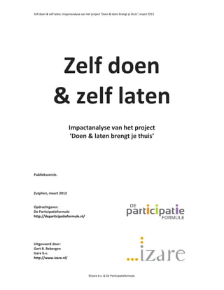 Zelf doen & zelf laten; impactanalyse van het project ‘Doen & laten brengt je thuis’; maart 2013




                Zelf doen
               & zelf laten
                           Impactanalyse van het project
                            ‘Doen & laten brengt je thuis’




Publieksversie.



Zutphen, maart 2013


Opdrachtgever:
De Participatieformule
http://departicipatieformule.nl/




Uitgevoerd door:
Gert R. Rebergen
Izare b.v.
http://www.izare.nl/



                                           ©Izare b.v. & De Participatieformule.
 