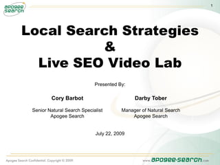 1




Local Search Strategies
          &
  Live SEO Video Lab
                             Presented By:

         Cory Barbot                         Darby Tober

 Senior Natural Search Specialist       Manager of Natural Search
         Apogee Search                      Apogee Search


                             July 22, 2009
 