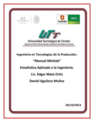 Ingeniería en Tecnologías de la Producción.
“Manual Minitab”
Estadística Aplicada a la Ingeniería.
Lic. Edgar Mata Ortiz
Daniel Aguilera Muñoz
30/10/2013
 