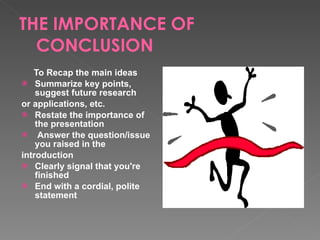 THE IMPORTANCE OF CONCLUSION To Recap the main ideas Summarize key points, suggest future research or applications, etc. Restate the importance of the presentation Answer the question/issue you raised in the introduction Clearly signal that you're finished End with a cordial, polite statement 