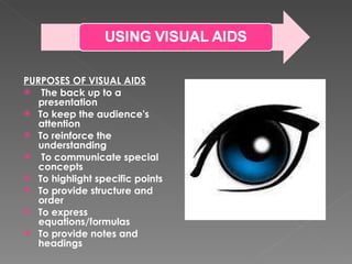 PURPOSES OF VISUAL AIDS The back up to a presentation To keep the audience's attention To reinforce the understanding To communicate special concepts To highlight specific points To provide structure and order To express equations/formulas To provide notes and headings 