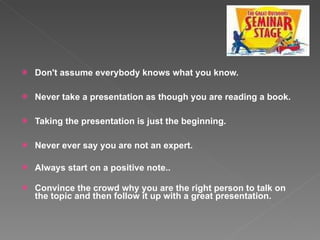 Don't assume everybody knows what you know.  Never take a presentation as though you are reading a book.  Taking the presentation is just the beginning.  Never ever say you are not an expert. Always start on a positive note..  Convince the crowd why you are the right person to talk on the topic and then follow it up with a great presentation.  