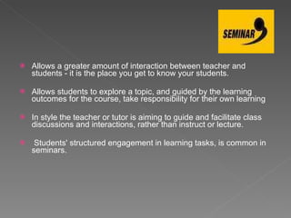 Allows a greater amount of interaction between teacher and students - it is the place you get to know your students.  Allows students to explore a topic, and guided by the learning outcomes for the course, take responsibility for their own learning In style the teacher or tutor is aiming to guide and facilitate class discussions and interactions, rather than instruct or lecture.    Students' structured engagement in learning tasks, is common in seminars.   