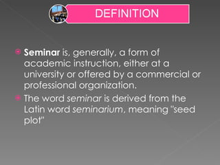 Seminar  is, generally, a form of academic instruction, either at a university or offered by a commercial or professional organization. The word  seminar  is derived from the Latin word  seminarium , meaning "seed plot" 