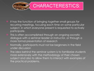 It has the function of bringing together small groups for recurring meetings, focusing each time on some particular subject, in which everyone present is requested to actively participate.  This is often accomplished through an ongoing socratic dialogue with a seminar leader or instructor, or through a more formal presentation of research Normally, participants must not be beginners in the field under discussion The idea behind the seminar system is to familiarize students more extensively with the methodology of their chosen subject and also to allow them to interact with examples of the practical problems. 