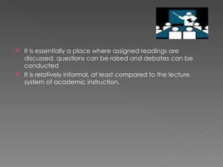 It is essentially a place where assigned readings are discussed, questions can be raised and debates can be conducted It is relatively informal, at least compared to the lecture system of academic instruction. 