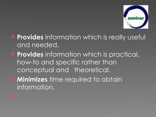 Provides  information which is really useful and needed. Provides  information which is practical, how-to and specific rather than conceptual and   theoretical. Minimizes  time required to obtain information.   