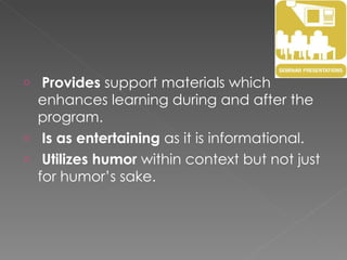 Provides  support materials which enhances learning during and after the program. Is as entertaining  as it is informational. Utilizes humor  within context but not just for humor’s sake. 