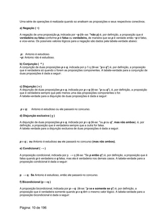 Uma série de operações é realizada quando so analisam as proposições e seus respectivos conectivos.
a) Negação ( ~)
A negação de uma proposição p, indicada por ~p (Iê--se: "não p) é, por definição, a proposição que é
verdadeira ou falsa conforme p é falsa ou verdadeira, de maneira que se p é verdade então ~p é falso,
e vice-versa. Os possíveis valores lógicos para a negação são dados pela tabela-verdade abaixo:
p: Antonio é estudioso.
~p: Antonio não é estudioso.
b) Conjunção ( ^ )
A conjunção de duas proposições p e q, indicada por p / q (lê-se: "p e q") é, por definição, a proposição
que é verdadeira só quando o forem as proposições componentes. A tabela-verdade para a conjunção de
duas proposições é dada a seguir:
c) Disjunção ( v )
A disjunção de duas proposições p e q, indicada por p v q (lê-se: "p ou q"), é, por definição, a proposição
que é verdadeira sempre que pelo menos uma das proposições componentes o for.
A tabela-verdade para a disjunção de duas proposições é dada a seguir:
p v q: Antonio é estudioso ou ele passará no concurso.
d) Disjunção exclusiva ( v )
A disjunção de duas proposições p e q, indicada por p v q (lê-se: "ou p ou q", mas não ambos), é, por
definição, a proposição que é verdadeira sempre que a outra for falsa.
A tabela verdade para a disjunção exclusiva de duas proposições é dada a seguir.
p v q ; ou Antonio é estudioso ou ele passará no concurso (mas não ambos).
e) Condicional ( → )
A proposição condicional, indicada por p → q (lê-se: "Se p então q") é, por definição, a proposição que é
falsa quando p é verdadeira e q falsa, mas ela é verdadeira nos demais casos. A tabela-verdade para a
proposição condicional é dada a seguir:
p → q: Se Antonio é estudioso, então ele passará no concurso.
f) Bicondicional (p ↔q )
A proposição bicondicional, indicada por p ↔q (lê-se: "p se e somente se q") é, por definição, a
proposição que é verdadeira somente quando p e q têm o mesmo valor lógico. A tabela-verdade para a
proposição bicondicional é dada a seguir:
Página: 10 de 196
 