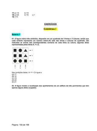 17) a) 1/4 b) 1/4
18) a) 5/6 b) 1/6 c) 1
19) 1/15
EXERCÍCIOS
Coletânea I
Bateria 1
01. A figura indica três símbolos, dispostos em um quadrado de 3 linhas e 3 colunas, sendo que
cada símbolo representa um número inteiro.Ao lado das linhas e colunas do quadrado, são
indicadas as somas dos correspondentes números de cada linha ou coluna, algumas delas
representadas pelas letras X, Y e Z.
Nas condições dadas. X+ Y + Z é igual a:
(A) 17
(B) 18
(C) 19
(D) 20
(E) 21
02. A figura mostra a localização dos apartamentos de um edifício de três pavimentos que tem
apenas alguns deles ocupados:
Página: 100 de 196
 