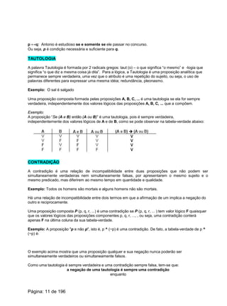 p ↔q: Antonio é estudioso se e somente se ele passar no concurso.
Ou seja, p é condição necessária e suficiente para q.
TAUTOLOGIA
A palavra Tautologia é formada por 2 radicais gregos: taut (o) – o que significa “o mesmo” e -logia que
significa “o que diz a mesma coisa já dita”. Para a lógica, a Tautologia é uma proposição analítica que
permanece sempre verdadeira, uma vez que o atributo é uma repetição do sujeito, ou seja, o uso de
palavras diferentes para expressar uma mesma idéia; redundância, pleonasmo.
Exemplo: O sal é salgado
Uma proposição composta formada pelas proposições A, B, C, ... é uma tautologia se ela for sempre
verdadeira, independentemente dos valores lógicos das proposições A, B, C, ... que a compõem.
Exemplo:
A proposição “Se (A e B) então (A ou B)” é uma tautologia, pois é sempre verdadeira,
independentemente dos valores lógicos de A e de B, como se pode observar na tabela-verdade abaixo:
CONTRADIÇÃO
A contradição é uma relação de incompatibilidade entre duas proposições que não podem ser
simultaneamente verdadeiras nem simultaneamente falsas, por apresentarem o mesmo sujeito e o
mesmo predicado, mas diferirem ao mesmo tempo em quantidade e qualidade.
Exemplo: Todos os homens são mortais e alguns homens não são mortais.
Há uma relação de incompatibilidade entre dois termos em que a afirmação de um implica a negação do
outro e reciprocamente.
Uma proposição composta P (p, q, r, ...) é uma contradição se P (p, q, r, ... ) tem valor lógico F quaisquer
que os valores lógicos das proposições componentes p, q, r, ..., , ou seja, uma contradição conterá
apenas F na última coluna da sua tabela-verdade.
Exemplo: A proposição "p e não p", isto é, p ^ (~p) é uma contradição. De fato, a tabela-verdade de p ^
(~p) é:
O exemplo acima mostra que uma proposição qualquer e sua negação nunca poderão ser
simultaneamente verdadeiros ou simultaneamente falsos.
Como uma tautologia é sempre verdadeira e uma contradição sempre falsa, tem-se que:
a negação de uma tautologia é sempre uma contradição
enquanto
Página: 11 de 196
 