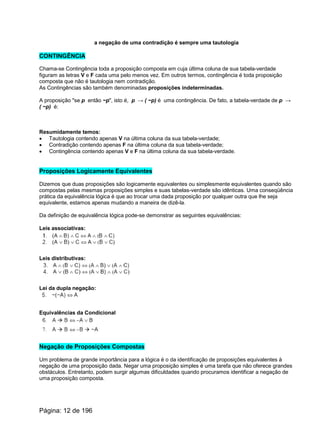 a negação de uma contradição é sempre uma tautologia
CONTINGÊNCIA
Chama-se Contingência toda a proposição composta em cuja última coluna de sua tabela-verdade
figuram as letras V e F cada uma pelo menos vez. Em outros termos, contingência é toda proposição
composta que não é tautologia nem contradição.
As Contingências são também denominadas proposições indeterminadas.
A proposição "se p então ~p", isto é, p → ( ~p) é uma contingência. De fato, a tabela-verdade de p →
( ~p) é:
Resumidamente temos:
· Tautologia contendo apenas V na última coluna da sua tabela-verdade;
· Contradição contendo apenas F na última coluna da sua tabela-verdade;
· Contingência contendo apenas V e F na última coluna da sua tabela-verdade.
Proposições Logicamente Equivalentes
Dizemos que duas proposições são logicamente equivalentes ou simplesmente equivalentes quando são
compostas pelas mesmas proposições simples e suas tabelas-verdade são idênticas. Uma conseqüência
prática da equivalência lógica é que ao trocar uma dada proposição por qualquer outra que lhe seja
equivalente, estamos apenas mudando a maneira de dizê-la.
Da definição de equivalência lógica pode-se demonstrar as seguintes equivalências:
Leis associativas:
Leis distributivas:
Lei da dupla negação:
Equivalências da Condicional
Negação de Proposições Compostas
Um problema de grande importância para a lógica é o da identificação de proposições equivalentes à
negação de uma proposição dada. Negar uma proposição simples é uma tarefa que não oferece grandes
obstáculos. Entretanto, podem surgir algumas dificuldades quando procuramos identificar a negação de
uma proposição composta.
Página: 12 de 196
 