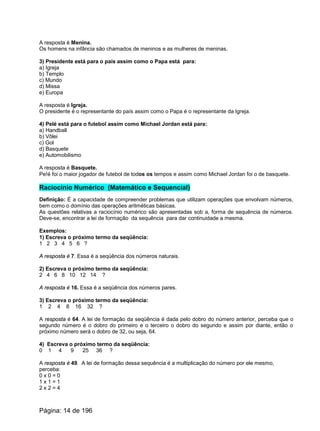 A resposta é Menina.
Os homens na infância são chamados de meninos e as mulheres de meninas.
3) Presidente está para o país assim como o Papa está para:
a) Igreja
b) Templo
c) Mundo
d) Missa
e) Europa
A resposta é Igreja.
O presidente é o representante do país assim como o Papa é o representante da Igreja.
4) Pelé está para o futebol assim como Michael Jordan está para:
a) Handball
b) Vôlei
c) Gol
d) Basquete
e) Automobilismo
A resposta é Basquete.
Pe!é foi o maior jogador de futebol de todos os tempos e assim como Michael Jordan foi o de basquete.
Raciocínio Numérico (Matemático e Sequencial)
Definição: É a capacidade de compreender problemas que utilizam operações que envolvam números,
bem como o domínio das operações aritméticas básicas.
As questões relativas a raciocínio numérico são apresentadas sob a, forma de sequência de números.
Deve-se, encontrar a lei de formação da sequência para dar continuidade a mesma.
Exemplos:
1) Escreva o próximo termo da seqüência:
1 2 3 4 5 6 ?
A resposta é 7. Essa é a seqüência dos números naturais.
2) Escreva o próximo termo da seqüência:
2 4 6 8 10 12 14 ?
A resposta é 16. Essa é a seqüência dos números pares.
3) Escreva o próximo termo da seqüência:
1 2 4 8 16 32 ?
A resposta é 64. A lei de formação da seqüência é dada pelo dobro do número anterior, perceba que o
segundo número é o dobro do primeiro e o terceiro o dobro do segundo e assim por diante, então o
próximo número será o dobro de 32, ou seja, 64.
4) Escreva o próximo termo da seqüência:
0 1 4 9 25 36 ?
A resposta é 49. A lei de formação dessa sequência é a multiplicação do número por ele mesmo,
perceba:
0 x 0 = 0
1 x 1 = 1
2 x 2 = 4
Página: 14 de 196
 
