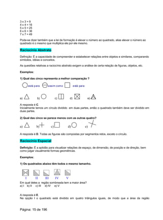 3 x 3 = 9
4 x 4 = 16
5 x 5 = 25
6 x 6 = 36
7 x 7 = 49
Pode-se dizer também que a lei de formação é elevar o número ao quadrado, alias elevar o número ao
quadrado é o mesmo que multiplica ele por ele mesmo.
Raciocínio Abstrato
Definição: É a capacidade de compreender e estabelecer relações entre objetos e similares, comparando
símbolos, idéias e conceitos.
As questões relativas a raciocínio abstrato exigem a análise de certa relação de figuras, objetos, etc.
Exemplos:
1) Qual das cinco representa a melhor comparação ?
está para assim como está para:
a) b) c) d) e)
A resposta é C.
Inicialmente temos um círculo dividido em duas partes, então o quadrado também deve ser dividido em
duas partes.
2) Qual das cinco se parece menos com as outras quatro?
a) b) c) d) e)
A resposta é D. Todas as figuras são compostas por segmentos retos, exceto o círculo.
Raciocínio Espacial
Definição: É a aptidão para visualizar relações de espaço, de dimensão, de posição e de direção, bem
como julgar visualmente formas geométricas.
Exemplos:
1) Os quadrados abaixo têm todos o mesmo tamanho.
I II III IV V
Em qual deles a região sombreada tem a maior área?
a) I b) II c) III d) IV e) V
A resposta é E.
Na opção I o quadrado está dividido em quatro triângulos iguais, de modo que a área da região
Página: 15 de 196
 