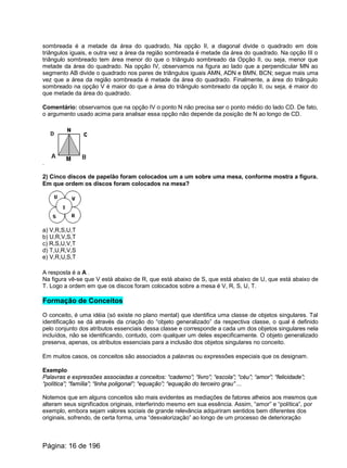 sombreada é a metade da área do quadrado, Na opção II, a diagonal divide o quadrado em dois
triângulos iguais, e outra vez a área da região sombreada é metade da área do quadrado. Na opção III o
triângulo sombreado tem área menor do que o triângulo sombreado da Opção II, ou seja, menor que
metade da área do quadrado. Na opção IV, observamos na figura ao lado que a perpendicular MN ao
segmento AB divide o quadrado nos pares de triângulos iguais AMN, ADN e BMN, BCN; segue mais uma
vez que a área da região sombreada é metade da área do quadrado. Finalmente, a área do triângulo
sombreado na opção V é maior do que a área do triângulo sombreado da opção II, ou seja, é maior do
que metade da área do quadrado.
Comentário: observamos que na opção IV o ponto N não precisa ser o ponto médio do lado CD. De fato,
o argumento usado acima para analisar essa opção não depende da posição de N ao longo de CD.
.
2) Cinco discos de papelão foram colocados um a um sobre uma mesa, conforme mostra a figura.
Em que ordem os discos foram colocados na mesa?
a) V,R,S,U,T
b) U,R,V,S,T
c) R,S,U,V,T
d) T,U,R,V,S
e) V,R,U,S,T
A resposta é a A .
Na figura vê-se que V está abaixo de R, que está abaixo de S, que está abaixo de U, que está abaixo de
T. Logo a ordem em que os discos foram colocados sobre a mesa é V, R, S, U, T.
Formação de Conceitos
O conceito, é uma idéia (só existe no plano mental) que identifica uma classe de objetos singulares. Tal
identificação se dá através da criação do “objeto generalizado” da respectiva classe, o qual é definido
pelo conjunto dos atributos essenciais dessa classe e corresponde a cada um dos objetos singulares nela
incluídos, não se identificando, contudo, com qualquer um deles especificamente. O objeto generalizado
preserva, apenas, os atributos essenciais para a inclusão dos objetos singulares no conceito.
Em muitos casos, os conceitos são associados a palavras ou expressões especiais que os designam.
Exemplo
Palavras e expressões associadas a conceitos: “caderno”; “livro”; “escola”; “céu”; “amor”; “felicidade”;
“política”; “família”; “linha poligonal”; “equação”; “equação do terceiro grau” ...
Notemos que em alguns conceitos são mais evidentes as mediações de fatores alheios aos mesmos que
alteram seus significados originais, interferindo mesmo em sua essência. Assim, “amor” e “política”, por
exemplo, embora sejam valores sociais de grande relevância adquiriram sentidos bem diferentes dos
originais, sofrendo, de certa forma, uma “desvalorização” ao longo de um processo de deterioração
Página: 16 de 196
 