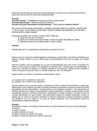essenciais são definidos para cada grau de generalização e o volume de um conceito está contido no
volume de outro conceito de maior grau de generalização.
Exemplo
Conceito singular: “o cachorro do Jorge que mordeu o vizinho ontem”
Conceito generalizado: “Alberto não gosta de cachorro”.
Conceito com grau intermediário de generalização: “ Pedro gosta de cachorro marrom”
No caso do conceito singular apresentado, os atributos presentes (relativos ao conceito ‘cachorro’) são:
1) ser do Jorge; 2) ter mordido o vizinho ontem. Ambos os atributos são qualidades, pois não fazem
parte dp cachorro (objeto singular).
A presença do atributo “ter mordido o vizinho ontem”, indica que:
a) Jorge tem mais de um cachorro;
b) Algum outro cachorro de Jorge mordeu o vizinho em algum dia distinto de ‘ontem’;
c) Somente um cachorro de Jorge mordeu o vizinho ‘ontem’.
Exemplo
Classificação (isto é, a separação em subclasses) do conceito “ser vivo”:
Notemos que em cada grau de generalização as subclasses correspondem a conceitos contraditórios em
relação à classe anterior e que no sétimo grau de generalização ainda não se chegou ao conceito
singular.
Notemos, também, que na passagem de um grau de generalização para outro menor é escolhido um
critério e dentro dele um atributo. Na passagem do segundo para o terceiro grau de generalização, o
critério foi a “natureza do intelecto” e o atributo escolhido foi “ser racional”. Poderia ter sido escolhido o
critério “natureza do corpo do animal” e o atributo poderia ter sido “ser vertebrado”.
Nesse exemplo, os critérios e os atributos correspondentes, foram:
(1) a palavra “ser” é substantivo e não verbo
(2) a palavra “ser” é verbo e não substantivo
Quando tratamos de um conceito singular, consideramos todos os atributos que identificam o objeto bem
determinado e que o separam de todos os demais da classe a que pertence. Quando se trata de conceito
generalizado em grau intermediário – correspondente a uma subclasse do gênero - são descartados os
atributos peculiares dos objetos individualizados e aqueles específicos a qualquer outra subclasse, sendo
considerados apenas os atributos essenciais à identificação da classe respectiva. Quando se trata de
conceito generalizado em grau máximo, são preservados apenas os atributos essenciais a todos os
objetos que se incluem no conceito, abstraindo os atributos específicos a qualquer subclasse e aqueles
que identificam um único objeto ou um grupo de objetos singulares, isto é, permanecem apenas as
propriedades do objeto generalizado.
Exemplo
Apresentamos abaixo uma seqüência de conceitos em ordem decrescente de graus de generalização:
a) caderno
b) caderno vertical
c) caderno vertical com pauta
d) caderno vertical com espiral com pauta
e) caderno vertical com espiral com pauta e capa dura
Página: 18 de 196
 