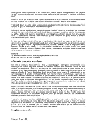 Notemos que “caderno horizontal“ é um conceito com mesmo grau de generalização do que “caderno
vertical”, o mesmo acontecendo com os conceitos “caderno vertical com pauta” e “caderno vertical sem
pauta”.
Notemos, ainda, que a relação entre o grau de generalização e o número de atributos essenciais do
conceito é inversa, isto é, quanto mais atributos essenciais, menor é o grau de generalização.
O conteúdo de um conceito, exceto para aquele de grau de generalização máximo, é expresso a partir do
conceito de grau de generalização imediatamente superior.
Existe uma estreita relação entre a elaboração teórica (no plano mental) de uma idéia e sua expressão
concreta (no plano material), a qual se dá através de uma linguagem apropriada (escrita, falada, gestual
ou gráfica), de tal modo que uma coisa não se concretiza plenamente sem a outra. Em conseqüência
disso, o conhecimento somente está construído quando elaborado no plano mental e expresso
adequadamente no plano material.
No caso do conhecimento científico, isto é, aquele construído através do processo científico, se usa
comumente a linguagem idiomática conjugada com uma linguagem específica ao contexto: (linguagem
jurídica, linguagem policial. Linguagem matemática), havendo, também, o uso da linguagem gráfica
(desenho, esboço, gráfico, tabela). Como existe uma correspondência intrínseca entre a idéia (plano
mental) e a linguagem (sua expressão no plano material), esta deve ser adequada àquela, sob pena de
comprometer o conhecimento construído.
Exemplo
a) A mala do Alberto está tão pesada que parece que vai estourar
b) Todo dia viajo com a “mala” do Alberto.
A formação do conceito generalizado
Em geral, a construção de um conceito – Isto é, a aprendizagem – começa no plano material com a
observação de objetos singulares incluídos no conceito, os quais são conhecidos através de seus
atributos sensorialmente percebidos. Em seguida, tal conhecimento passa ao plano mental sob a
mediação de um signo, que pode ser uma palavra, uma expressão ou algum outro elemento material que
assume a função de “nome” do objeto e depois se confunde com o próprio. O conhecimento de um
número adequado de objetos singulares incluídos num mesmo conceito possibilita que a separação dos
atributos comuns e depois dos essenciais, o que ocorre no plano mental e, muitas vezes, de modo
inconsciente. Esse processo possibilita a construção do conceito num primeiro grau de generalização e o
signo que antes correspondia particularmente a um dos objetos singulares observados, passa a
identificar qualquer um deles e, numa fase seguinte, passa a corresponder ao conjunto de tais objetos,
isto é, designa o objeto generalizado correspondente ao tal conjunto.
Quando o número de objetos da “família” conhecidos é suficientemente grande para a identificação de
todos os atributos essenciais, torna-se possível alcançar o maior grau de generalização, descartando-se
os atributos não essenciais. Nesse ponto, a “família” passa a ser o “gênero” e o signo que a identifica
passa a corresponder ao objeto generalizado, abstrato, que só existe no plano mental e não mais
corresponde a qualquer um dos objetos singulares, ainda que tal signo continue a ser utilizado como
referência a cada um deles em particular.
O conceito não apenas identifica o objeto generalizado ao qual se refere mas se identifica com ele e
corresponde à internalização mental do conjunto dos objetos singulares ao qual se refere. Os objetos
singulares que inicialmente são conhecidos sensorialmente e depois através da mediação simbólica,
pouco a pouco vão se fundindo num único objeto abstrato, generalizado, que se transforma numa
imagem mental que substitui sua forma material ou materializada.
Relações entre conceitos
Página: 19 de 196
 
