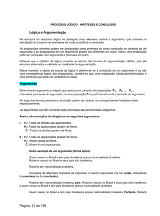PROCESSO LÓGICO - HIPÓTESES E CONCLUSÃO
Lógica e Argumentação
Na estrutura do raciocínio lógico se distingue como elemento central o argumento, que consiste na
articulação do conjunto de premissas de modo a justificar a conclusão.
As proposições somente podem ser designadas como premissa ou como conclusão no contexto de um
argumento e as designações em um argumento podem ser diferentes em outro. Assim, uma proposição
pode ser conclusão num argumento e premissa em outro.
Sabe-se que o objetivo da lógica consiste no estudo das formas de argumentação válidas, pois ela
estuda e sistematiza a validade ou invalidade da argumentação.
Dessa maneira, o objeto de estudo da lógica é determinar se a conclusão de um argumento é ou não
uma conseqüência lógica das proposições. Lembre-se que uma proposição (declaração/afirmação) é
uma sentença que pode ser verdadeira ou falsa.
Argumento
Denomina-se argumento a relação que associa um conjunto de proposições P1, P2, ... Pn ,
chamadas premissas do argumento, a uma proposição C a qual chamamos de conclusão do argumento.
No lugar dos termos premissa e conclusão podem ser usados os correspondentes hipótese e tese,
respectivamente.
Os argumentos que têm somente duas premissas são denominados silogismos.
Assim, são exemplos de silogismos os seguintes argumentos:
I - P1: Todos os artistas são apaixonados.
P2: Todos os apaixonados gostam de flores.
C: Todos os artistas gostam de flores.
II - P1: Todos os apaixonados gostam de flores.
P2: Miriam gosta de flores.
C: Miriam é uma apaixonada.
Outro exemplo de um argumento (forma típica):
Quem nasce no Brasil e tem pais brasileiros possui nacionalidade brasileira.
Roberto nasceu no Brasil e seus pais são brasileiros.
Roberto tem nacionalidade brasileira.
Exemplos de diferentes maneiras de expressar o mesmo argumento (na cor verde, indicadores
de premissa ou de conclusão):
Roberto tem nacionalidade brasileira, pois Roberto nasceu no Brasil e seus pais são brasileiros,
e quem nasce no Brasil e tem pais brasileiros possui nacionalidade brasileira.
Quem nasce no Brasil e tem pais brasileiros possui nacionalidade brasileira. Portanto, Roberto
Página: 21 de 196
 