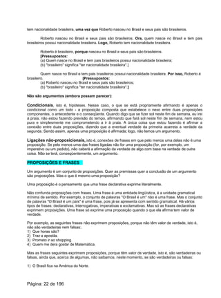 tem nacionalidade brasileira, uma vez que Roberto nasceu no Brasil e seus pais são brasileiros.
Roberto nasceu no Brasil e seus pais são brasileiros. Ora, quem nasce no Brasil e tem pais
brasileiros possui nacionalidade brasileira. Logo, Roberto tem nacionalidade brasileira.
Roberto é brasileiro, porque nasceu no Brasil e seus pais são brasileiros.
[Pressupostos:
(a) Quem nasce no Brasil e tem pais brasileiros possui nacionalidade brasileira;
(b) "brasileiro" significa "ter nacionalidade brasileira".]
Quem nasce no Brasil e tem pais brasileiros possui nacionalidade brasileira. Por isso, Roberto é
brasileiro. [Pressupostos:
(a) Roberto nasceu no Brasil e seus pais são brasileiros;
(b) "brasileiro" significa "ter nacionalidade brasileira".]
Não são argumentos (embora possam parecer):
Condicionais, isto é, hipóteses. Nesse caso, o que se está propriamente afirmando é apenas o
condicional como um todo - a proposição composta que estabelece o nexo entre duas proposições
componentes, o antecedente e o conseqüente. Quando digo que se fizer sol neste fim de semana, eu irei
à praia, não estou fazendo previsão do tempo, afirmando que fará sol neste fim de semana, nem estou
pura e simplesmente me comprometendo a ir à praia. A única coisa que estou fazendo é afirmar a
conexão entre duas proposições, dizendo que a eventual verdade da primeira acarreta a verdade da
segunda. Sendo assim, apenas uma proposição é afirmada; logo, não temos um argumento.
Ligações não-proposicionais, isto é, conexões de frases em que pelo menos uma delas não é uma
proposição. Se pelo menos uma das frases ligadas não for uma proposição (for, por exemplo, um
imperativo ou um pedido), não caberá a afirmação da verdade de algo com base na verdade de outra
coisa. Não se terá, conseqüentemente, um argumento.
PROPOSIÇÕES E FRASES
Um argumento é um conjunto de proposições. Quer as premissas quer a conclusão de um argumento
são proposições. Mas o que é mesmo uma proposição?
Uma proposição é o pensamento que uma frase declarativa exprime literalmente.
Não confunda proposições com frases. Uma frase é uma entidade lingüística, é a unidade gramatical
mínima de sentido. Por exemplo, o conjunto de palavras "O Brasil é um" não é uma frase. Mas o conjunto
de palavras "O Brasil é um país" é uma frase, pois já se apresenta com sentido gramatical. Há vários
tipos de frases: declarativas, interrogativas, imperativas e exclamativas. Mas só as frases declarativas
exprimem proposições. Uma frase só exprime uma proposição quando o que ela afirma tem valor de
verdade.
Por exemplo, as seguintes frases não exprimem proposições, porque não têm valor de verdade, isto é,
não são verdadeiras nem falsas:.
1) Que horas são?
2) Traz a apostila.
3) Prometo ir ao shopping.
4) Quem me dera gostar de Matemática.
Mas as frases seguintes exprimem proposições, porque têm valor de verdade, isto é, são verdadeiras ou
falsas, ainda que, acerca de algumas, não saibamos, neste momento, se são verdadeiras ou falsas:
1) O Brasil fica na América do Norte.
Página: 22 de 196
 