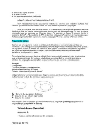 2) Brasília é a capital do Brasil.
3) A neve é branca.
4) Há seres extra-terrestres inteligentes.
A frase 1 é falsa, a 2 e a 3 são verdadeiras. E a 4?
Bem, não sabemos qual é o seu valor de verdade, não sabemos se é verdadeira ou falsa, mas
sabemos que tem de ser verdadeira ou falsa. Por isso, também exprime uma proposição.
Uma proposição é uma entidade abstrata, é o pensamento que uma frase declarativa exprime
literalmente. Ora, um mesmo pensamento pode ser expresso por diferentes frases. Por isso, a mesma
proposição pode ser expressa por diferentes frases. Por exemplo, as frases "O governo demitiu o
presidente da TAP" e "O presidente da TAP foi demitido pelo governo" exprimem a mesma proposição.
As frases seguintes também exprimem a mesma proposição: "A neve é branca" e "Snow is white".
Argumento Válido
Dizemos que um argumento é válido ou ainda que ele é legítimo ou bem construído quando a sua
conclusão é uma conseqüência obrigatória do seu conjunto de premissas. Posto de outra forma: quando
um argumento é válido, a verdade das premissas deve garantir a verdade da conclusão do argumento.
Isto significa que jamais poderemos chegar a uma conclusão falsa quando as premissas forem
verdadeiras e o argumento for válido.
É importante observar que ao discutir a validade de um argumento é irrelevante o valor de verdade de
cada uma das premissas. Em Lógica, o estudo dos argumentos não leva em conta a verdade ou
falsidade das proposições que compõem os argumentos, mas tão-somente a validade destes.
Exemplo:
O silogismo:
“Todos os pardais adoram jogar xadrez.
Nenhum enxadrista gosta de óperas.
Portanto, nenhum pardal gosta de óperas.”
está perfeitamente bem construído (veja o diagrama abaixo), sendo, portanto, um argumento válido,
muito embora a verdade das premissas seja questionável.
Op = Conjunto dos que gostam de óperas
X = Conjunto dos que adoram jogar xadrez
P = Conjunto dos pardais
Pelo diagrama pode-se perceber que nenhum elemento do conjunto P (pardais) pode pertencer ao
conjunto Op (os que gostam de óperas).
Validade Lógica (Exemplos)
Argumento (I):
Todas as aranhas são seres que têm seis patas
Página: 23 de 196
 