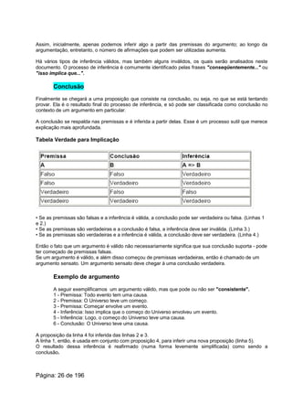 Assim, inicialmente, apenas podemos inferir algo a partir das premissas do argumento; ao longo da
argumentação, entretanto, o número de afirmações que podem ser utilizadas aumenta.
Há vários tipos de inferência válidos, mas também alguns inválidos, os quais serão analisados neste
documento. O processo de inferência é comumente identificado pelas frases "conseqüentemente..." ou
"isso implica que...".
Conclusão
Finalmente se chegará a uma proposição que consiste na conclusão, ou seja, no que se está tentando
provar. Ela é o resultado final do processo de inferência, e só pode ser classificada como conclusão no
contexto de um argumento em particular.
A conclusão se respalda nas premissas e é inferida a partir delas. Esse é um processo sutil que merece
explicação mais aprofundada.
Tabela Verdade para Implicação
• Se as premissas são falsas e a inferência é válida, a conclusão pode ser verdadeira ou falsa. (Linhas 1
e 2.)
• Se as premissas são verdadeiras e a conclusão é falsa, a inferência deve ser inválida. (Linha 3.)
• Se as premissas são verdadeiras e a inferência é válida, a conclusão deve ser verdadeira. (Linha 4.)
Então o fato que um argumento é válido não necessariamente significa que sua conclusão suporta - pode
ter começado de premissas falsas.
Se um argumento é válido, e além disso começou de premissas verdadeiras, então é chamado de um
argumento sensato. Um argumento sensato deve chegar à uma conclusão verdadeira.
Exemplo de argumento
A seguir exemplificamos um argumento válido, mas que pode ou não ser "consistente".
1 - Premissa: Todo evento tem uma causa.
2 - Premissa: O Universo teve um começo.
3 - Premissa: Começar envolve um evento.
4 - Inferência: Isso implica que o começo do Universo envolveu um evento.
5 - Inferência: Logo, o começo do Universo teve uma causa.
6 - Conclusão: O Universo teve uma causa.
A proposição da linha 4 foi inferida das linhas 2 e 3.
A linha 1, então, é usada em conjunto com proposição 4, para inferir uma nova proposição (linha 5).
O resultado dessa inferência é reafirmado (numa forma levemente simplificada) como sendo a
conclusão.
Página: 26 de 196
 