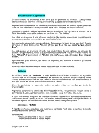 Reconhecendo Argumentos
O reconhecimento de argumentos é mais difícil que das premissas ou conclusão. Muitas pessoas
abarrotam textos de asserções sem sequer produzir algo que possa ser chamado argumento.
Algumas vezes os argumentos não seguem os padrões descritos acima. Por exemplo, alguém pode dizer
quais são suas conclusões e depois justificá-las. Isso é válido, mas pode ser um pouco confuso.
Para piorar a situação, algumas afirmações parecem argumentos, mas não são. Por exemplo: "Se a
Bíblia é verdadeira, Jesus ou foi um louco, um mentiroso, ou o Filho de Deus".
Isso não é um argumento; é uma afirmação condicional. Não explicita as premissas necessárias para
embasar as conclusões, sem mencionar que possui outras falhas.
Um argumento não equivale a uma explicação. Suponha que, tentando provar que Albert Einstein
acreditava em Deus, disséssemos: "Einstein afirmou que 'Deus não joga dados' porque cria em
Deus".
Isso pode parecer um argumento relevante, mas não é; trata-se de uma explicação da afirmação de
Einstein. Para perceber isso, lembre-se que uma afirmação da forma "X porque Y" pode ser reescrita na
forma "Y logo X". O que resultaria em: "Einstein cria em Deus, por isso afirmou que 'Deus não joga
dados'".
Agora fica claro que a afirmação, que parecia um argumento, está admitindo a conclusão que deveria
estar provando.
Ademais, Einstein não cria num Deus pessoal preocupado com assuntos humanos .
Falácias
Há um certo número de "armadilhas" a serem evitadas quando se está construindo um argumento
dedutivo; elas são conhecidas como falácias. Na linguagem do dia-a-dia, nós denominamos muitas
crenças equivocadas como falácias, mas, na lógica, o termo possui significado mais específico: falácia é
uma falha técnica que torna o argumento inconsistente ou inválido.
(Além da consistência do argumento, também se podem criticar as intenções por detrás da
argumentação.)
Argumentos contentores de falácias são denominados falaciosos. Freqüentemente parecem válidos e
convincentes; às vezes, apenas uma análise pormenorizada é capaz de revelar a falha lógica.
A seguir está uma lista de algumas das falácias mais comuns e determinadas técnicas retóricas bastante
utilizadas em debates. A intenção não foi criar uma lista exaustivamente grande, mas apenas ajudá-lo a
reconhecer algumas das falácias mais comuns, evitando, assim, ser enganado por elas.
Acentuação / Ênfase
A Acentuação funciona através de uma mudança no significado. Neste caso, o significado é alterado
enfatizando diferentes partes da afirmação.
Por exemplo:
"Não devemos falar mal de nossos amigos"
"Não devemos falar mal de nossos amigos"
Página: 27 de 196
 