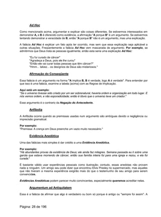 Ad Hoc
Como mencionado acima, argumentar e explicar são coisas diferentes. Se estivermos interessados em
demonstrar A, e B é oferecido como evidência, a afirmação "A porque B" é um argumento. Se estivermos
tentando demonstrar a veracidade de B, então "A porque B" não é um argumento, mas uma explicação.
A falácia Ad Hoc é explicar um fato após ter ocorrido, mas sem que essa explicação seja aplicável a
outras situações. Freqüentemente a falácia Ad Hoc vem mascarada de argumento. Por exemplo, se
admitirmos que Deus trata as pessoas igualmente, então esta seria uma explicação Ad Hoc:
"Eu fui curado de câncer"
"Agradeça a Deus, pois ele lhe curou"
"Então ele vai curar todas pessoas que têm câncer?"
"Hmm... talvez... os desígnios de Deus são misteriosos."
Afirmação do Conseqüente
Essa falácia é um argumento na forma "A implica B, B é verdade, logo A é verdade". Para entender por
que isso é uma falácia, examine a tabela (acima) com as Regras de Implicação.
Aqui está um exemplo:
"Se o universo tivesse sido criado por um ser sobrenatural, haveria ordem e organização em todo lugar. E
nós vemos ordem, e não esporadicidade; então é óbvio que o universo teve um criador."
Esse argumento é o contrario da Negação do Antecedente.
Anfibolia
A Anfibolia ocorre quando as premissas usadas num argumento são ambíguas devido a negligência ou
imprecisão gramatical.
Por exemplo:
"Premissa: A crença em Deus preenche um vazio muito necessário."
Evidência Anedótica
Uma das falácias mais simples é dar crédito a uma Evidência Anedótica.
Por exemplo:
"Há abundantes provas da existência de Deus; ele ainda faz milagres. Semana passada eu li sobre uma
garota que estava morrendo de câncer, então sua família inteira foi para uma igreja e rezou, e ela foi
curada."
É bastante válido usar experiências pessoais como ilustração; contudo, essas anedotas não provam
nada a ninguém. Um amigo seu pode dizer que encontrou Elvis Presley no supermercado, mas aqueles
que não tiveram a mesma experiência exigirão mais do que o testemunho de seu amigo para serem
convencidos.
Evidências Anedóticas podem parecer muito convincentes, especialmente queremos acreditar nelas.
Argumentum ad Antiquitatem
Essa é a falácia de afirmar que algo é verdadeiro ou bom só porque é antigo ou "sempre foi assim". A
Página: 28 de 196
 