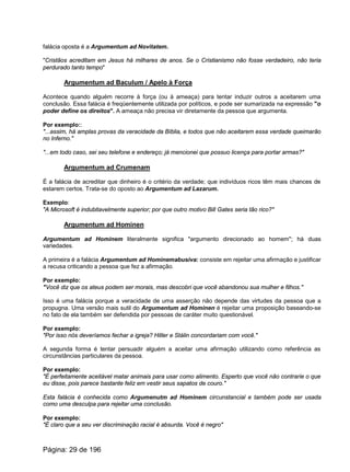 falácia oposta é a Argumentum ad Novitatem.
"Cristãos acreditam em Jesus há milhares de anos. Se o Cristianismo não fosse verdadeiro, não teria
perdurado tanto tempo"
Argumentum ad Baculum / Apelo à Força
Acontece quando alguém recorre à força (ou à ameaça) para tentar induzir outros a aceitarem uma
conclusão. Essa falácia é freqüentemente utilizada por políticos, e pode ser sumarizada na expressão "o
poder define os direitos". A ameaça não precisa vir diretamente da pessoa que argumenta.
Por exemplo::
"...assim, há amplas provas da veracidade da Bíblia, e todos que não aceitarem essa verdade queimarão
no Inferno."
"...em todo caso, sei seu telefone e endereço; já mencionei que possuo licença para portar armas?"
Argumentum ad Crumenam
É a falácia de acreditar que dinheiro é o critério da verdade; que indivíduos ricos têm mais chances de
estarem certos. Trata-se do oposto ao Argumentum ad Lazarum.
Exemplo:
"A Microsoft é indubitavelmente superior; por que outro motivo Bill Gates seria tão rico?"
Argumentum ad Hominen
Argumentum ad Hominem literalmente significa "argumento direcionado ao homem"; há duas
variedades.
A primeira é a falácia Argumentum ad Hominemabusiva: consiste em rejeitar uma afirmação e justificar
a recusa criticando a pessoa que fez a afirmação.
Por exemplo:
"Você diz que os ateus podem ser morais, mas descobri que você abandonou sua mulher e filhos."
Isso é uma falácia porque a veracidade de uma asserção não depende das virtudes da pessoa que a
propugna. Uma versão mais sutil do Argumentum ad Hominen é rejeitar uma proposição baseando-se
no fato de ela também ser defendida por pessoas de caráter muito questionável.
Por exemplo:
"Por isso nós deveríamos fechar a igreja? Hitler e Stálin concordariam com você."
A segunda forma é tentar persuadir alguém a aceitar uma afirmação utilizando como referência as
circunstâncias particulares da pessoa.
Por exemplo:
"É perfeitamente aceitável matar animais para usar como alimento. Esperto que você não contrarie o que
eu disse, pois parece bastante feliz em vestir seus sapatos de couro."
Esta falácia é conhecida como Argumenutm ad Hominem circunstancial e também pode ser usada
como uma desculpa para rejeitar uma conclusão.
Por exemplo:
"É claro que a seu ver discriminação racial é absurda. Você é negro"
Página: 29 de 196
 
