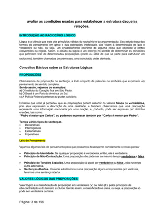 avaliar as condições usadas para estabelecer a estrutura daquelas
relações.
INTRODUÇÃO AO RACIOCÍNIO LÓGICO
Lógica é a ciência que trata dos princípios válidos do raciocínio e da argumentação. Seu estudo trata das
formas do pensamento em geral e das operações intelectuais que visam à determinação do que é
verdadeiro ou não, ou seja, um encadeamento coerente de alguma coisa que obedece a certas
convenções ou regras. Assim, o estudo da lógica é um esforço no sentido de determinar as condições
que permitem tirar de determinadas proposições (ponto ou idéia de que se parte para estruturar um
raciocínio), também chamadas de premissas, uma conclusão delas derivada.
Conceitos Básicos sobre as Estruturas Lógicas
PROPOSIÇÕES
Chamaremos de proposição ou sentença, a todo conjunto de palavras ou símbolos que exprimem um
pensamento de sentido completo.
Sendo assim, vejamos os exemplos:
a) O Instituto do Coração fica em São Paulo.
b) O Brasil é um País da América do Sul.
c) A Polícia Federal pertence ao poder judiciário.
Evidente que você já percebeu que as proposições podem assumir os valores falsos ou verdadeiros,
pois elas expressam a descrição de uma realidade, e também observamos que uma proposição
representa uma informação enunciada por uma oração, e, portanto, pode ser expressa por distintas
orações, tais como:
“Pedro é maior que Carlos”, ou podemos expressar também por “Carlos é menor que Pedro”.
Temos vários tipos de sentenças:
· Declarativas
· Interrogativas
· Exclamativas
· Imperativas
Leis do Pensamento
Vejamos algumas leis do pensamento para que possamos desenvolver corretamente o nosso pensar.
· Princípio da Identidade. Se qualquer proposição é verdadeira, então, ela é verdadeira.
· Princípio de Não-Contradição. Uma proposição não pode ser ao mesmo tempo verdadeira e falsa.
· Princípio do Terceiro Excluído. Uma proposição só pode ser verdadeira ou falsa , não havendo
outra alternativa.
· Sentenças Abertas. Quando substituímos numa proposição alguns componentes por variáveis,
teremos uma sentença aberta.
VALORES LÓGICOS DAS PROPOSIÇÕES
Valor lógico é a classificação da proposição em verdadeiro (V) ou falso (F), pelos princípios da
não-contradição e do terceiro excluído. Sendo assim, a classificação é única, ou seja, a proposição só
pode ser verdadeira ou falsa.
Página: 3 de 196
 