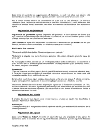 Essa forma em particular do Argumenutm ad Hominem, no qual você alega que alguém está
defendendo uma conclusão por motivos egoístas, também é conhecida como "envenenar o poço".
Não é sempre inválido referir-se às circunstâncias de quem que faz uma afirmação. Um indivíduo
certamente perde credibilidade como testemunha se tiver fama de mentiroso ou traidor; entretanto, isso
não prova a falsidade de seu testemunho, nem altera a consistência de quaisquer de seus argumentos
lógicos.
Argumentum ad Ignorantiam
Argumentum ad Ignorantiam significa "argumento da ignorância". A falácia consiste em afirmar que
algo é verdade simplesmente porque não provaram o contrário; ou, de modo equivalente, quando for dito
que algo é falso porque não provaram sua veracidade.
(Nota: admitir que algo é falso até provarem o contrário não é a mesma coisa que afirmar. Nas leis, por
exemplo, os indivíduos são considerados inocentes até que se prove o contrário.)
Abaixo estão dois exemplos:
"Obviamente a Bíblia é verdadeira. Ninguém pode provar o contrário."
"Certamente a telepatia e os outros fenômenos psíquicos não existem. Ninguém jamais foi capaz de
prová-los."
Na investigação científica, sabe-se que um evento pode produzir certas evidências de sua ocorrência, e
que a ausência dessas evidências pode ser validamente utilizada para inferir que o evento não ocorreu.
No entanto, não prova com certeza.
Por exemplo:
"Para que ocorresse um dilúvio como o descrito pela Bíblia seria necessário um enorme volume de água.
A Terra não possui nem um décimo da quantidade necessária, mesmo levando em conta a que está
congelada nos pólos. Logo, o dilúvio não ocorreu."
Certamente é possível que algum processo desconhecido tenha removido a água. A ciência, entretanto,
exigiria teorias plausíveis e passíveis de experimentação para aceitar que o fato tenha ocorrido.
Infelizmente, a história da ciência é cheia de predições lógicas que se mostraram equivocadas. Em 1893,
a Real Academia de Ciências da Inglaterra foi persuadida por Sir Robert Ball de que a comunicação com
o planeta Marte era fisicamente impossível, pois necessitaria de uma antena do tamanho da Irlanda, e
seria impossível fazê-la funcionar.
Argumentum ad Lazarum
É a falácia de assumir que alguém pobre é mais íntegro ou virtuoso que alguém rico. Essa falácia é
apõe-se à Argumentum ad Crumenam.
Por exemplo:
"É mais provável que os monges descubram o significado da vida, pois abdicaram das distrações que o
dinheiro possibilita."
Argumentum ad Logicam
Essa é uma "falácia da falácia". Consiste em argumentar que uma proposição é falsa porque foi
apresentada como a conclusão de um argumento falacioso. Lembre-se que um argumento falacioso
Página: 30 de 196
 