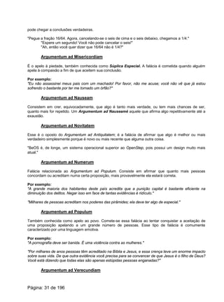 pode chegar a conclusões verdadeiras.
"Pegue a fração 16/64. Agora, cancelando-se o seis de cima e o seis debaixo, chegamos a 1/4."
"Espere um segundo! Você não pode cancelar o seis!"
"Ah, então você quer dizer que 16/64 não é 1/4?"
Argumentum ad Misericordiam
É o apelo à piedade, também conhecida como Súplica Especial. A falácia é cometida quando alguém
apela à compaixão a fim de que aceitem sua conclusão.
Por exemplo:
"Eu não assassinei meus pais com um machado! Por favor, não me acuse; você não vê que já estou
sofrendo o bastante por ter me tornado um órfão?"
Argumentum ad Nauseam
Consistem em crer, equivocadamente, que algo é tanto mais verdade, ou tem mais chances de ser,
quanto mais for repetido. Um Argumentum ad Nauseamé aquele que afirma algo repetitivamente até a
exaustão.
Argumentum ad Novitatem
Esse é o oposto do Argumentum ad Antiquitatem; é a falácia de afirmar que algo é melhor ou mais
verdadeiro simplesmente porque é novo ou mais recente que alguma outra coisa.
"BeOS é, de longe, um sistema operacional superior ao OpenStep, pois possui um design muito mais
atual."
Argumentum ad Numerum
Falácia relacionada ao Argumentum ad Populum. Consiste em afirmar que quanto mais pessoas
concordam ou acreditam numa certa proposição, mais provavelmente ela estará correta.
Por exemplo:
"A grande maioria dos habitantes deste país acredita que a punição capital é bastante eficiente na
diminuição dos delitos. Negar isso em face de tantas evidências é ridículo."
"Milhares de pessoas acreditam nos poderes das pirâmides; ela deve ter algo de especial."
Argumentum ad Populum
Também conhecida como apelo ao povo. Comete-se essa falácia ao tentar conquistar a aceitação de
uma proposição apelando a um grande número de pessoas. Esse tipo de falácia é comumente
caracterizado por uma linguagem emotiva.
Por exemplo:
"A pornografia deve ser banida. É uma violência contra as mulheres."
"Por milhares de anos pessoas têm acreditado na Bíblia e Jesus, e essa crença teve um enorme impacto
sobre suas vida. De que outra evidência você precisa para se convencer de que Jesus é o filho de Deus?
Você está dizendo que todas elas são apenas estúpidas pessoas enganadas?"
Argumentum ad Verecundiam
Página: 31 de 196
 