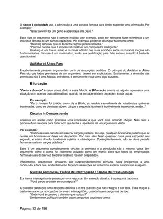 O Apelo à Autoridade usa a admiração a uma pessoa famosa para tentar sustentar uma afirmação. Por
exemplo:
"Isaac Newton foi um gênio e acreditava em Deus."
Esse tipo de argumento não é sempre inválido; por exemplo, pode ser relevante fazer referência a um
indivíduo famoso de um campo específico. Por exemplo, podemos distinguir facilmente entre:
"Hawking concluiu que os buracos negros geram radiação."
"Penrose conclui que é impossível construir um computador inteligente."
Hawking é um físico, então é razoável admitir que suas opiniões sobre os buracos negros são
fundamentadas. Penrose é um matemático, então sua qualificação para falar sobre o assunto é bastante
questionável.
Audiatur et Altera Pars
Freqüentemente pessoas argumentam partir de assunções omitidas. O princípio do Audiatur et Altera
Pars diz que todas premissas de um argumento devem ser explicitadas. Estritamente, a omissão das
premissas não é uma falácia; entretanto, é comumente vista como algo suspeito.
Bifurcação
"Preto e Branco" é outro nome dado a essa falácia. A Bifurcação ocorre se alguém apresenta uma
situação com apenas duas alternativas, quando na verdade existem ou podem existir outras.
Por exemplo:
"Ou o homem foi criado, como diz a Bíblia, ou evoluiu casualmente de substâncias químicas
inanimadas, como os cientistas dizem. Já que a segunda hipótese é incrivelmente improvável, então..."
Circulus in Demonstrando
Consiste em adotar como premissa uma conclusão à qual você está tentando chegar. Não raro, a
proposição é reescrita para fazer com que tenha a aparência de um argumento válido.
Por exemplo:
"Homossexuais não devem exercer cargos públicos. Ou seja, qualquer funcionário público que se
revele um homossexual deve ser despedido. Por isso, eles farão qualquer coisa para esconder seu
segredo, e assim ficarão totalmente sujeitos a chantagens. Conseqüentemente, não se deve permitir
homossexuais em cargos públicos."
Esse é um argumento completamente circular; a premissa e a conclusão são a mesma coisa. Um
argumento como o acima foi realmente utilizado como um motivo para que todos os empregados
homossexuais do Serviço Secreto Britânico fossem despedidos.
Infelizmente, argumentos circulares são surpreendentemente comuns. Após chegarmos a uma
conclusão, é fácil que, acidentalmente, façamos asserções ao tentarmos explicar o raciocínio a alguém.
Questão Complexa / Falácia de Interrogação / Falácia da Pressuposição
É a forma interrogativa de pressupor uma resposta. Um exemplo clássico é a pergunta capciosa:
"Você parou de bater em sua esposa?"
A questão pressupõe uma resposta definida a outra questão que não chegou a ser feita. Esse truque é
bastante usado por advogados durante o interrogatório, quando fazem perguntas do tipo:
"Onde você escondeu o dinheiro que roubou?"
Similarmente, políticos também usam perguntas capciosas como:
Página: 32 de 196
 