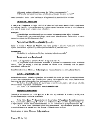 "Até quando será permitida a intromissão dos EUA em nossos assuntos?"
"O Chanceller planeja continuar essa privatização ruinosa por dois anos ou mais?"
Outra forma dessa falácia é pedir a explicação de algo falso ou que ainda não foi discutido.
Falácias de Composição
A Falácia de Composição é concluir que uma propriedade compartilhada por um número de elementos
em particular, também é compartilhada por um conjunto desses elementos; ou que as propriedades de
uma parte do objeto devem ser as mesmas nele inteiro.
Exemplos:
"Essa bicicleta é feita inteiramente de componentes de baixa densidade, logo é muito leve."
"Um carro utiliza menos petroquímicos e causa menos poluição que um ônibus. Logo, os carros
causam menos dano ambiental que os ônibus."
Acidente Invertido / Generalização Grosseira
Essa é o inverso da Falácia do Acidente. Ela ocorre quando se cria uma regra geral examinando
apenas poucos casos específicos que não representam todos os possíveis casos.
Por exemplo:
"Jim Bakker foi um Cristão pérfido; logo, todos os cristãos também são."
Convertendo uma Condicional
A falácia é um argumento na forma "Se A então B, logo se B então A".
"Se os padrões educacionais forem abaixados, a qualidade dos argumentos vistos na internet
diminui. Então, se vermos o nível dos debates na internet piorar, saberemos que os padrões
educacionais estão caindo."
Essa falácia é similar à Afirmação do Conseqüente, mas escrita como uma afirmação condicional.
Cum Hoc Ergo Propter Hoc
Essa falácia é similar à Post Hoc Ergo Propter Hoc. Consiste em afirmar que devido a dois eventos terem
ocorrido concomitantemente, eles possuem uma relação de causalidade. Isso é uma falácia porque
ignora outro(s) fator(es) que pode(m) ser a(s) causa(s) do(s) evento(s).
"Os índices de analfabetismo têm aumentado constantemente desde o advento da televisão.
Obviamente ela compromete o aprendizado"
Essa falácia é um caso especial da Non Causa Pro Causa.
Negação do Antecedente
Trata-se de um argumento na forma "A implica B, A é falso, logo B é falso". A tabela com as Regras de
Implicação explica por que isso é uma falácia.
(Nota: A Non Causa Pro Causa é diferente dessa falácia. A Negação do Antecedente possui a
forma "A implica B, A é falso, logo B é falso", onde A não implica B em absoluto. O problema não é que
a implicação seja inválida, mas que a falsidade de A não nos permite deduzir qualquer coisa sobre B.)
"Se o Deus bíblico aparecesse para mim pessoalmente, isso certamente provaria que o
cristianismo é verdade. Mas ele não o fez, ou seja, a Bíblia não passa de ficção."
Esse é oposto da falácia Afirmação do Conseqüente.
Página: 33 de 196
 