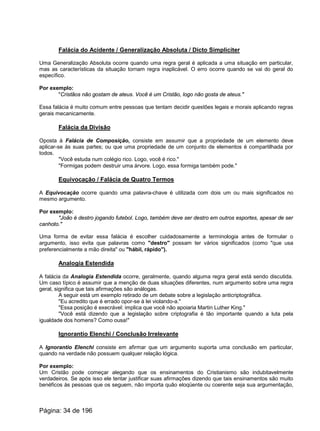 Falácia do Acidente / Generalização Absoluta / Dicto Simpliciter
Uma Generalização Absoluta ocorre quando uma regra geral é aplicada a uma situação em particular,
mas as características da situação tornam regra inaplicável. O erro ocorre quando se vai do geral do
específico.
Por exemplo:
"Cristãos não gostam de ateus. Você é um Cristão, logo não gosta de ateus."
Essa falácia é muito comum entre pessoas que tentam decidir questões legais e morais aplicando regras
gerais mecanicamente.
Falácia da Divisão
Oposta à Falácia de Composição, consiste em assumir que a propriedade de um elemento deve
aplicar-se às suas partes; ou que uma propriedade de um conjunto de elementos é compartilhada por
todos.
"Você estuda num colégio rico. Logo, você é rico."
"Formigas podem destruir uma árvore. Logo, essa formiga também pode."
Equivocação / Falácia de Quatro Termos
A Equivocação ocorre quando uma palavra-chave é utilizada com dois um ou mais significados no
mesmo argumento.
Por exemplo:
"João é destro jogando futebol. Logo, também deve ser destro em outros esportes, apesar de ser
canhoto."
Uma forma de evitar essa falácia é escolher cuidadosamente a terminologia antes de formular o
argumento, isso evita que palavras como "destro" possam ter vários significados (como "que usa
preferencialmente a mão direita" ou "hábil, rápido").
Analogia Estendida
A falácia da Analogia Estendida ocorre, geralmente, quando alguma regra geral está sendo discutida.
Um caso típico é assumir que a menção de duas situações diferentes, num argumento sobre uma regra
geral, significa que tais afirmações são análogas.
A seguir está um exemplo retirado de um debate sobre a legislação anticriptográfica.
"Eu acredito que é errado opor-se à lei violando-a."
"Essa posição é execrável: implica que você não apoiaria Martin Luther King."
"Você está dizendo que a legislação sobre criptografia é tão importante quando a luta pela
igualdade dos homens? Como ousa!"
Ignorantio Elenchi / Conclusão Irrelevante
A Ignorantio Elenchi consiste em afirmar que um argumento suporta uma conclusão em particular,
quando na verdade não possuem qualquer relação lógica.
Por exemplo:
Um Cristão pode começar alegando que os ensinamentos do Cristianismo são indubitavelmente
verdadeiros. Se após isso ele tentar justificar suas afirmações dizendo que tais ensinamentos são muito
benéficos às pessoas que os seguem, não importa quão eloqüente ou coerente seja sua argumentação,
Página: 34 de 196
 