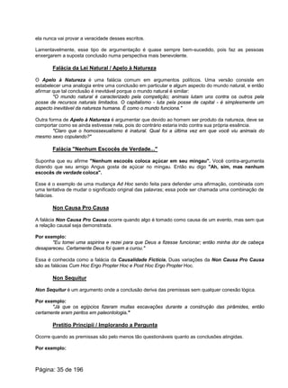 ela nunca vai provar a veracidade desses escritos.
Lamentavelmente, esse tipo de argumentação é quase sempre bem-sucedido, pois faz as pessoas
enxergarem a suposta conclusão numa perspectiva mais benevolente.
Falácia da Lei Natural / Apelo à Natureza
O Apelo à Natureza é uma falácia comum em argumentos políticos. Uma versão consiste em
estabelecer uma analogia entre uma conclusão em particular e algum aspecto do mundo natural, e então
afirmar que tal conclusão é inevitável porque o mundo natural é similar:
"O mundo natural é caracterizado pela competição; animais lutam uns contra os outros pela
posse de recursos naturais limitados. O capitalismo - luta pela posse de capital - é simplesmente um
aspecto inevitável da natureza humana. É como o mundo funciona."
Outra forma de Apelo à Natureza é argumentar que devido ao homem ser produto da natureza, deve se
comportar como se ainda estivesse nela, pois do contrário estaria indo contra sua própria essência.
"Claro que o homossexualismo é inatural. Qual foi a última vez em que você viu animais do
mesmo sexo copulando?"
Falácia "Nenhum Escocês de Verdade..."
Suponha que eu afirme "Nenhum escocês coloca açúcar em seu mingau". Você contra-argumenta
dizendo que seu amigo Angus gosta de açúcar no mingau. Então eu digo "Ah, sim, mas nenhum
escocês de verdade coloca".
Esse é o exemplo de uma mudança Ad Hoc sendo feita para defender uma afirmação, combinada com
uma tentativa de mudar o significado original das palavras; essa pode ser chamada uma combinação de
falácias.
Non Causa Pro Causa
A falácia Non Causa Pro Causa ocorre quando algo é tomado como causa de um evento, mas sem que
a relação causal seja demonstrada.
Por exemplo:
"Eu tomei uma aspirina e rezei para que Deus a fizesse funcionar; então minha dor de cabeça
desapareceu. Certamente Deus foi quem a curou."
Essa é conhecida como a falácia da Causalidade Fictícia. Duas variações da Non Causa Pro Causa
são as falácias Cum Hoc Ergo Propter Hoc e Post Hoc Ergo Propter Hoc.
Non Sequitur
Non Sequitur é um argumento onde a conclusão deriva das premissas sem qualquer conexão lógica.
Por exemplo:
"Já que os egípcios fizeram muitas escavações durante a construção das pirâmides, então
certamente eram peritos em paleontologia."
Pretitio Principii / Implorando a Pergunta
Ocorre quando as premissas são pelo menos tão questionáveis quanto as conclusões atingidas.
Por exemplo:
Página: 35 de 196
 