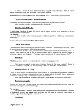 "A Bíblia é a palavra de Deus. A palavra de Deus não pode ser questionada; a Bíblia diz que ela
mesma é verdadeira. Logo, sua veracidade é uma certeza absoluta."
Pretitio Principii é similar ao Circulus in Demonstrando, onde a conclusão é a própria premissa.
Plurium Interrogationum / Muitas Questões
Essa falácia ocorre quando alguém exige uma resposta simplista a uma questão complexa.
"Altos impostos impedem os negócios ou não? Sim ou não?"
Post Hoc Ergo Proter Hoc
A falácia Post Hoc Ergo Propter Hoc ocorre quando algo é admitido como causa de um evento
meramente porque o antecedeu.
Por exemplo:
"A União Soviética entrou em colapso após a instituição do ateísmo estatal; logo, o ateísmo deve
ser evitado."
Essa é outra versão da Falácia da Causalidade Fictícia.
Falácia "Olha o Avião"
Comete-se essa falácia quando alguém introduz material irrelevante à questão sendo discutida, fugindo
do assunto e comprometendo a objetividade da conclusão.
"Você pode até dizer que a pena de morte é ineficiente no combate à criminalidade, mas e as
vítimas? Como você acha que os pais se sentirão quando virem o assassino de seu filho vivendo às
custas dos impostos que eles pagam? É justo que paguem pela comida do assassino de seu filho?"
Reificação
A Reificação ocorre quando um conceito abstrato é tratado como algo concreto.
"Você descreveu aquela pessoa como 'maldosa'. Mas onde fica essa 'maldade'? Dentro do
cérebro? Cadê? Você não pode nem demonstrar o que diz, suas afirmações são infundadas."
Mudando o Ônus da Prova
O ônus da prova sempre cabe à pessoa que afirma. Análoga ao Argumentum ad Ignorantiam, é a falácia
de colocar o ônus da prova no indivíduo que nega ou questiona uma afirmação. O erro, obviamente,
consiste em admitir que algo é verdade até que provem o contrário.
"Dizer que os alienígenas não estão controlando o mundo é fácil... eu quero que você prove."
Declive Escorregadio
Consiste em dizer que a ocorrência de um evento acarretará conseqüências daninhas, mas sem
apresentar provas para sustentar tal afirmação.
Por exemplo:
"Se legalizarmos a maconha, então mais pessoas começarão a usar crack e heroína, e teríamos
de legalizá-las também. Não levará muito tempo até que este país se transforme numa nação de
viciados. Logo, não se deve legalizar a maconha."
Espantalho
Página: 36 de 196
 