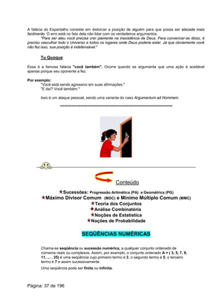A falácia do Espantalho consiste em distorcer a posição de alguém para que possa ser atacada mais
facilmente. O erro está no fato dela não lidar com os verdadeiros argumentos.
"Para ser ateu você precisa crer piamente na inexistência de Deus. Para convencer-se disso, é
preciso vasculhar todo o Universo e todos os lugares onde Deus poderia estar. Já que obviamente você
não fez isso, sua posição é indefensável."
Tu Quoque
Essa é a famosa falácia "você também". Ocorre quando se argumenta que uma ação é aceitável
apenas porque seu oponente a fez.
Por exemplo:
"Você está sendo agressivo em suas afirmações."
"E daí? Você também."
Isso é um ataque pessoal, sendo uma variante do caso Argumentum ad Hominem.
*****************************************************************************
Conteúdo
Sucessões: Progressão Aritmética (PA) e Geométrica (PG)
Máximo Divisor Comum (MDC) e Mínimo Múltiplo Comum (MMC)
Teoria dos Conjuntos
Análise Combinatória
Noções de Estatística
Noções de Probabilidade
SEQÜÊNCIAS NUMÉRICAS
Chama-se seqüência ou sucessão numérica, a qualquer conjunto ordenado de
números reais ou complexos. Assim, por exemplo, o conjunto ordenado A = ( 3, 5, 7, 9,
11, ... , 35) é uma seqüência cujo primeiro termo é 3, o segundo termo é 5, o terceiro
termo é 7 e assim sucessivamente.
Uma seqüência pode ser finita ou infinita.
Página: 37 de 196
 