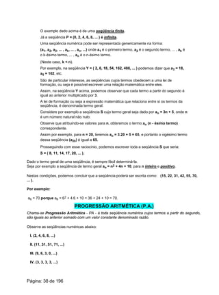 O exemplo dado acima é de uma seqüência finita.
Já a seqüência P = (0, 2, 4, 6, 8, ... ) é infinita.
Uma seqüência numérica pode ser representada genericamente na forma:
(a1, a2, a3, ... , ak, ... , an, ...) onde a1 é o primeiro termo, a2 é o segundo termo, ... , ak é
o k-ésimo termo, ... , an é o n-ésimo termo.
(Neste caso, k < n).
Por exemplo, na seqüência Y = ( 2, 6, 18, 54, 162, 486, ... ) podemos dizer que a3 = 18,
a5 = 162, etc.
São de particular interesse, as seqüências cujos termos obedecem a uma lei de
formação, ou seja é possível escrever uma relação matemática entre eles.
Assim, na seqüência Y acima, podemos observar que cada termo a partir do segundo é
igual ao anterior multiplicado por 3.
A lei de formação ou seja a expressão matemática que relaciona entre si os termos da
seqüência, é denominada termo geral.
Considere por exemplo a seqüência S cujo termo geral seja dado por an = 3n + 5, onde n
é um número natural não nulo.
Observe que atribuindo-se valores para n, obteremos o termo an (n - ésimo termo)
correspondente.
Assim por exemplo, para n = 20, teremos an = 3.20 + 5 = 65, e portanto o vigésimo termo
dessa seqüência (a20) é igual a 65.
Prosseguindo com esse raciocínio, podemos escrever toda a seqüência S que seria:
S = ( 8, 11, 14, 17, 20, ... ).
Dado o termo geral de uma seqüência, é sempre fácil determiná-la.
Seja por exemplo a seqüência de termo geral an = n2 + 4n + 10, para n inteiro e positivo.
Nestas condições, podemos concluir que a seqüência poderá ser escrita como: (15, 22, 31, 42, 55, 70,
... ).
Por exemplo:
a6 = 70 porque a6 = 62 + 4.6 + 10 = 36 + 24 + 10 = 70.
PROGRESSÃO ARITMÉTICA (P.A.)
Chama-se Progressão Aritmética - PA - à toda seqüência numérica cujos termos a partir do segundo,
são iguais ao anterior somado com um valor constante denominado razão.
Observe as seqüências numéricas abaixo:
I. (2, 4, 6, 8, ...)
II. (11, 31, 51, 71, ...)
III. (9, 6, 3, 0, ...)
IV. (3, 3, 3, 3, ...)
Página: 38 de 196
 